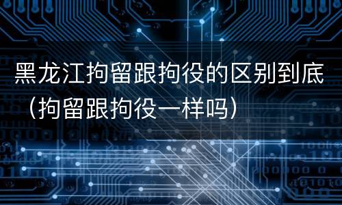 黑龙江拘留跟拘役的区别到底（拘留跟拘役一样吗）