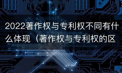 2022著作权与专利权不同有什么体现（著作权与专利权的区别有哪些）