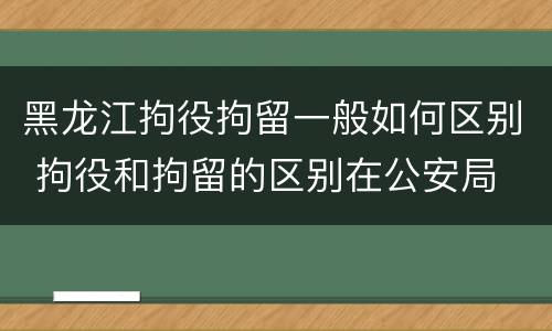 黑龙江拘役拘留一般如何区别 拘役和拘留的区别在公安局