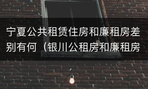 宁夏公共租赁住房和廉租房差别有何（银川公租房和廉租房的区别）