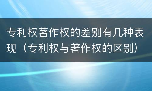专利权著作权的差别有几种表现（专利权与著作权的区别）