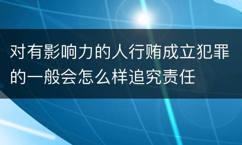 对有影响力的人行贿成立犯罪的一般会怎么样追究责任