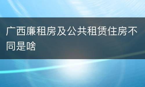 广西廉租房及公共租赁住房不同是啥