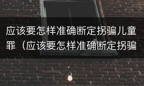 应该要怎样准确断定拐骗儿童罪（应该要怎样准确断定拐骗儿童罪行为）