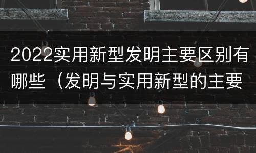 2022实用新型发明主要区别有哪些（发明与实用新型的主要区别）
