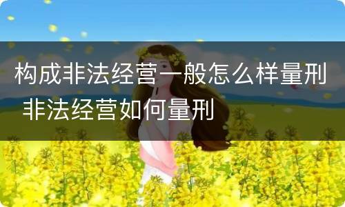 构成非法经营一般怎么样量刑 非法经营如何量刑