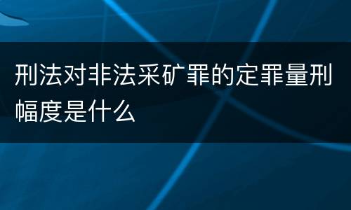 刑法对非法采矿罪的定罪量刑幅度是什么