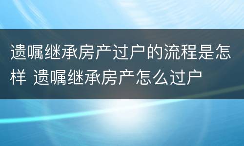 遗嘱继承房产过户的流程是怎样 遗嘱继承房产怎么过户