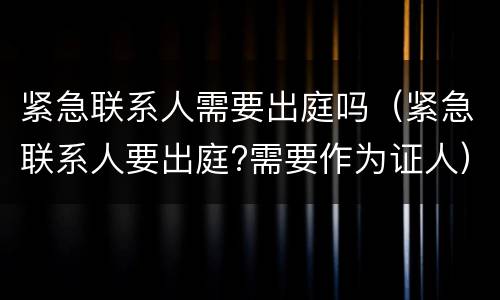 紧急联系人需要出庭吗（紧急联系人要出庭?需要作为证人）