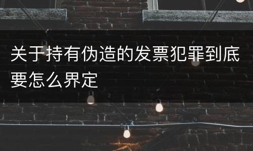 关于持有伪造的发票犯罪到底要怎么界定