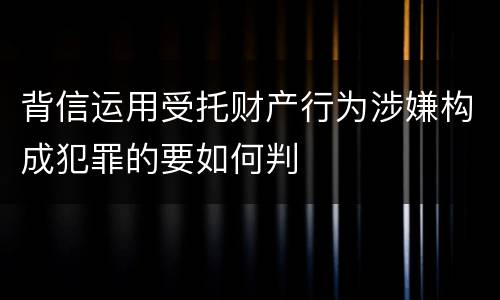 背信运用受托财产行为涉嫌构成犯罪的要如何判