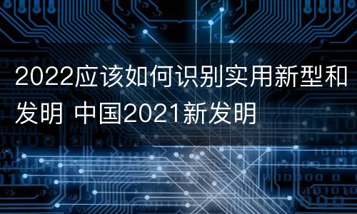 2022应该如何识别实用新型和发明 中国2021新发明