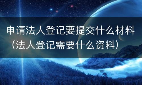 申请法人登记要提交什么材料（法人登记需要什么资料）