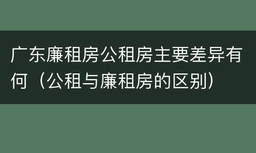 广东廉租房公租房主要差异有何（公租与廉租房的区别）