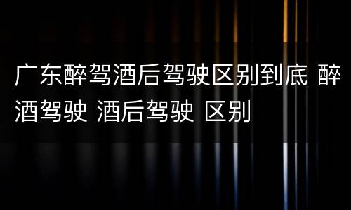 广东醉驾酒后驾驶区别到底 醉酒驾驶 酒后驾驶 区别
