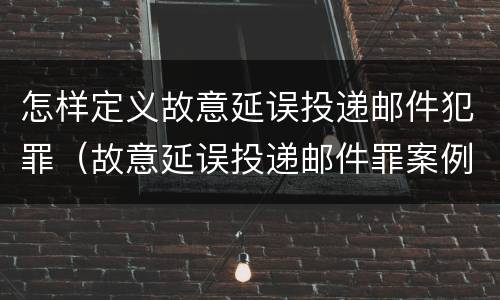 怎样定义故意延误投递邮件犯罪（故意延误投递邮件罪案例）