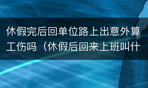 休假完后回单位路上出意外算工伤吗（休假后回来上班叫什么）