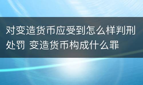 对变造货币应受到怎么样判刑处罚 变造货币构成什么罪