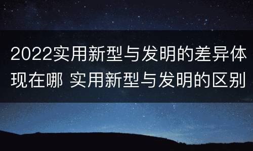 2022实用新型与发明的差异体现在哪 实用新型与发明的区别有哪些