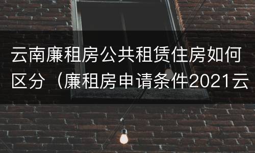 云南廉租房公共租赁住房如何区分（廉租房申请条件2021云南）