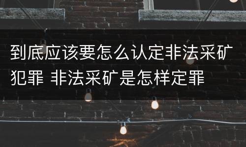 到底应该要怎么认定非法采矿犯罪 非法采矿是怎样定罪
