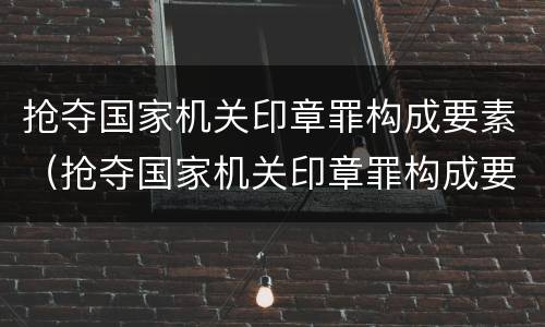 抢夺国家机关印章罪构成要素（抢夺国家机关印章罪构成要素有哪些）