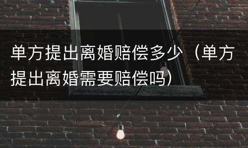 单方提出离婚赔偿多少（单方提出离婚需要赔偿吗）