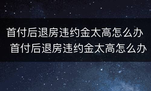 首付后退房违约金太高怎么办 首付后退房违约金太高怎么办理