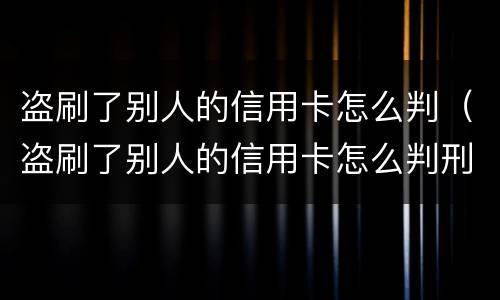 盗刷了别人的信用卡怎么判（盗刷了别人的信用卡怎么判刑）