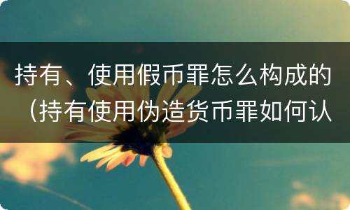 持有、使用假币罪怎么构成的（持有使用伪造货币罪如何认定）