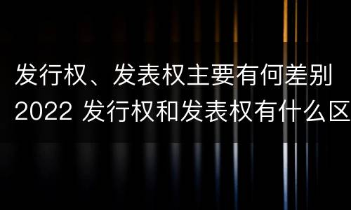 发行权、发表权主要有何差别2022 发行权和发表权有什么区别