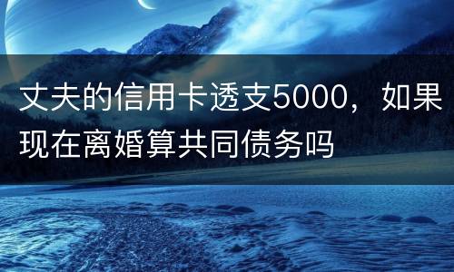 丈夫的信用卡透支5000，如果现在离婚算共同债务吗