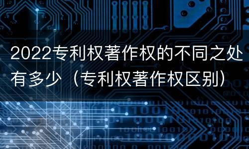 2022专利权著作权的不同之处有多少（专利权著作权区别）