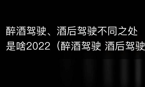 醉酒驾驶、酒后驾驶不同之处是啥2022（醉酒驾驶 酒后驾驶 区别）