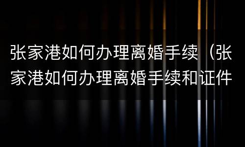 张家港如何办理离婚手续（张家港如何办理离婚手续和证件）