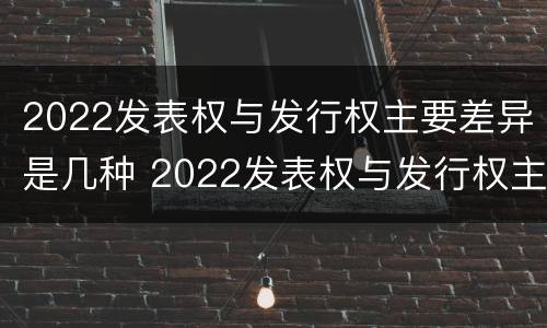 2022发表权与发行权主要差异是几种 2022发表权与发行权主要差异是几种情况