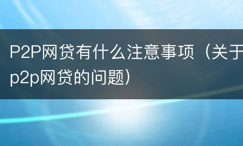 P2P网贷有什么注意事项（关于p2p网贷的问题）