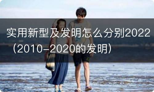 实用新型及发明怎么分别2022（2010-2020的发明）