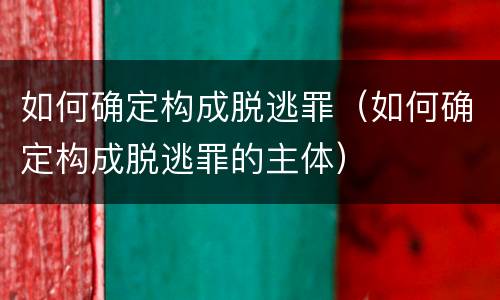 如何确定构成脱逃罪（如何确定构成脱逃罪的主体）