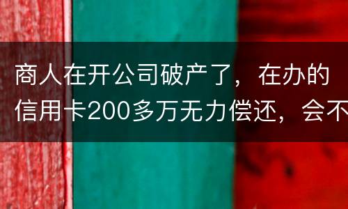 商人在开公司破产了，在办的信用卡200多万无力偿还，会不会被坐牢