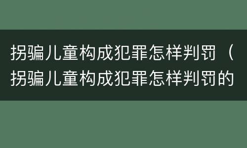 拐骗儿童构成犯罪怎样判罚（拐骗儿童构成犯罪怎样判罚的）