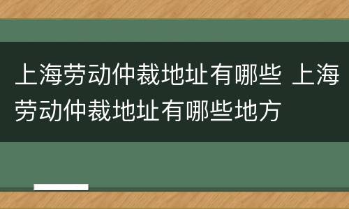 上海劳动仲裁地址有哪些 上海劳动仲裁地址有哪些地方