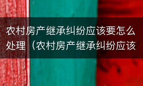 农村房产继承纠纷应该要怎么处理（农村房产继承纠纷应该要怎么处理呢）