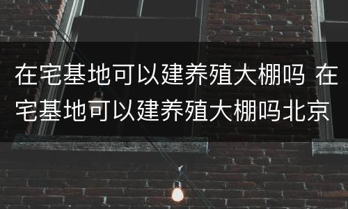 在宅基地可以建养殖大棚吗 在宅基地可以建养殖大棚吗北京