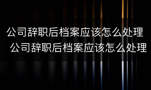 公司辞职后档案应该怎么处理 公司辞职后档案应该怎么处理好
