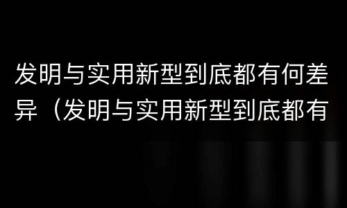 发明与实用新型到底都有何差异（发明与实用新型到底都有何差异和不足）
