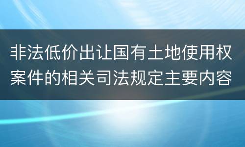 非法低价出让国有土地使用权案件的相关司法规定主要内容包括什么