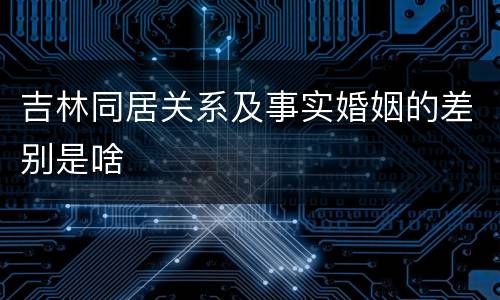 吉林同居关系及事实婚姻的差别是啥