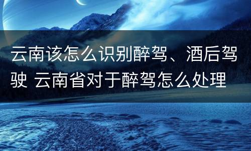 云南该怎么识别醉驾、酒后驾驶 云南省对于醉驾怎么处理