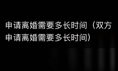 申请离婚需要多长时间（双方申请离婚需要多长时间）